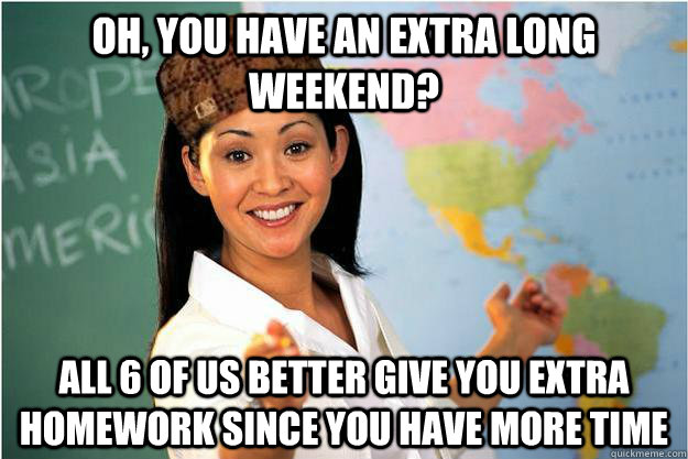 oh, you have an extra long weekend?  all 6 of us better give you extra homework since you have more time  Scumbag Teacher