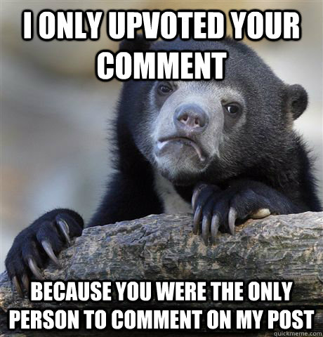 I only upvoted your comment because you were the only person to comment on my post  Confession Bear