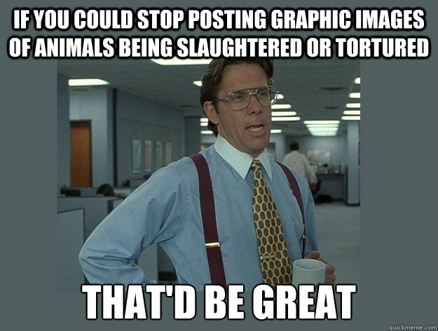 if you could stop posting graphic images of animals being slaughtered or tortured That'd be great  Office Space Lumbergh