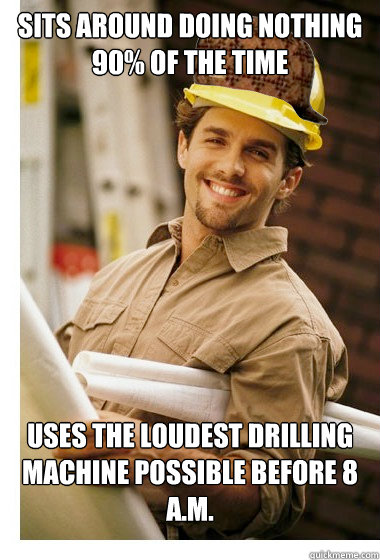 Sits around doing nothing 90% of the time Uses the loudest drilling machine possible before 8 a.m.   