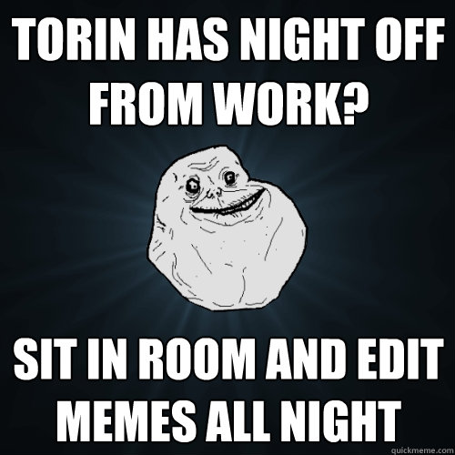 tORIN HAS NIGHT OFF FROM WORK? sit in room and edit memes all night - tORIN HAS NIGHT OFF FROM WORK? sit in room and edit memes all night  Forever Alone