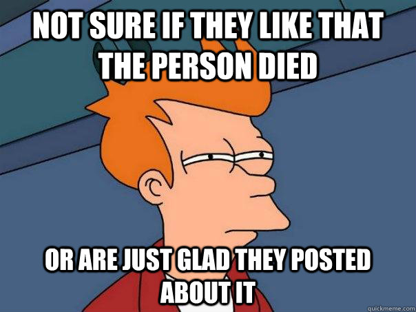 Not sure if they like that the person died Or are just glad they posted about it  Futurama Fry