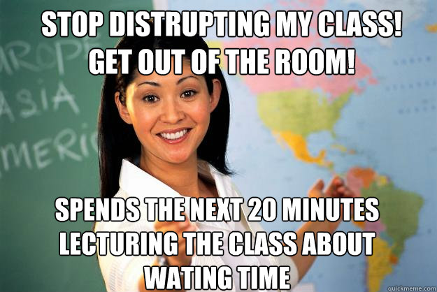 STOP DISTRUPTING MY CLASS!
GET OUT OF THE ROOM! Spends the next 20 minutes lecturing the class about wating time - STOP DISTRUPTING MY CLASS!
GET OUT OF THE ROOM! Spends the next 20 minutes lecturing the class about wating time  Unhelpful High School Teacher