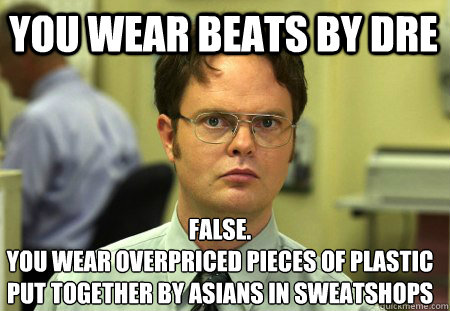 You wear beats by dre False.
you wear overpriced pieces of plastic put together by asians in sweatshops - You wear beats by dre False.
you wear overpriced pieces of plastic put together by asians in sweatshops  Schrute