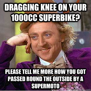 Dragging knee on your 1000cc superbike? please tell me more how you got passed round the outside by a supermoto  Condescending Wonka