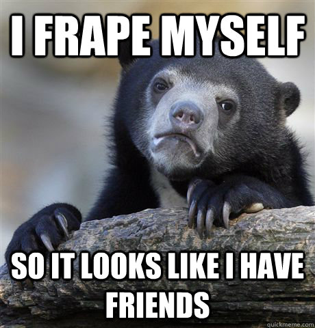 i frape myself so it looks like i have friends  Confession Bear