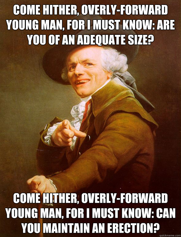 Come hither, overly-forward young man, for I must know: are you of an adequate size? Come hither, overly-forward young man, for I must know: can you maintain an erection?  Joseph Ducreux