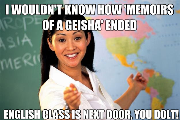 I wouldn't know how 'Memoirs of a Geisha' ended English class is next door, you dolt!  Unhelpful High School Teacher