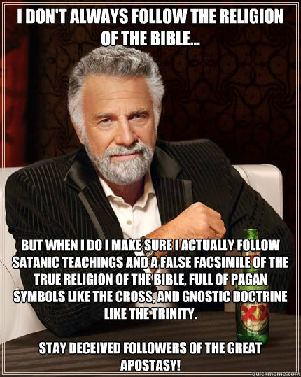 I don't always follow the religion of the bible... but when I do I make sure I actually follow satanic teachings and a false facsimile of the true religion of the bible, full of pagan symbols like the cross, and Gnostic doctrine like the trinity.

Stay de  The Most Interesting Man In The World