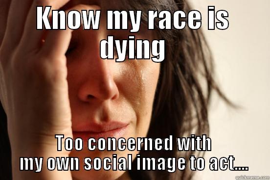 A real first world problem - KNOW MY RACE IS DYING TOO CONCERNED WITH MY OWN SOCIAL IMAGE TO ACT.... First World Problems