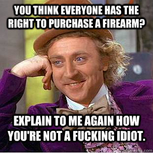 You think everyone has the right to purchase a firearm? Explain to me again how you're not a fucking idiot.  Condescending Wonka