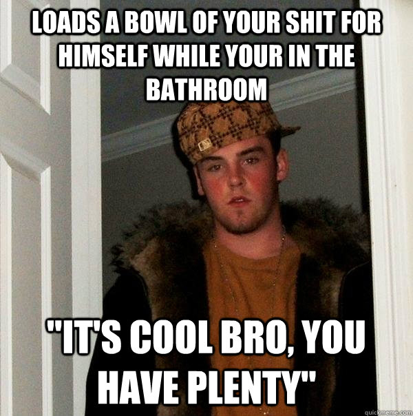 Loads a bowl of your shit for himself while your in the bathroom 