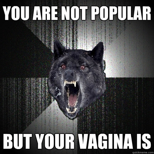 you are not popular but your vagina is  Insanity Wolf