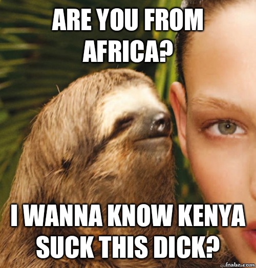 ARE YOU FROM AFRICA? I WANNA KNOW KENYA SUCK THIS DICK?  rape sloth