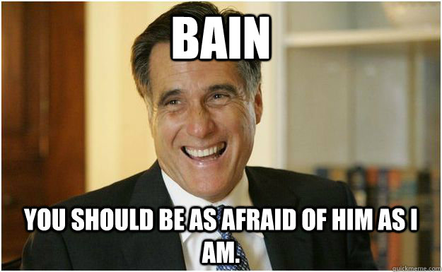 Bain You should be as afraid of him as I am.  Mitt Romney