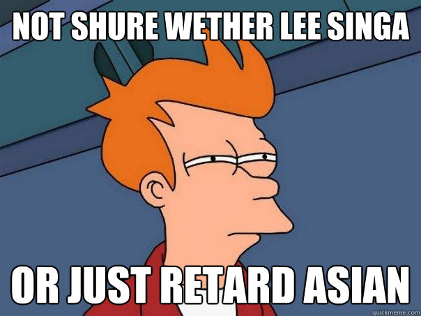 Not shure wether lee singa  or just retard asian  Futurama Fry