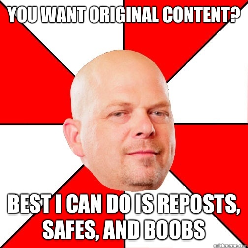 You want original content? Best I can do is reposts, safes, and boobs - You want original content? Best I can do is reposts, safes, and boobs  Pawn Star