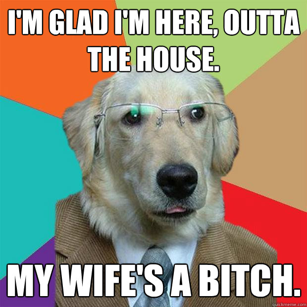 I'm glad I'm here, outta the house. My wife's a bitch.  Business Dog