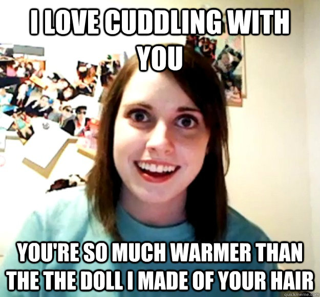 I love cuddling with you You're so much warmer than the the doll I made of your hair - I love cuddling with you You're so much warmer than the the doll I made of your hair  Overly Attached Girlfriend