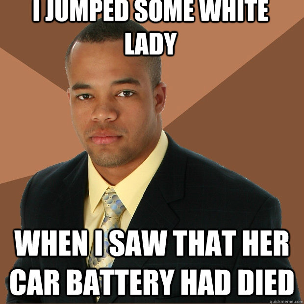 I jumped some white lady When i saw that her car battery had died - I jumped some white lady When i saw that her car battery had died  Successful Black Man