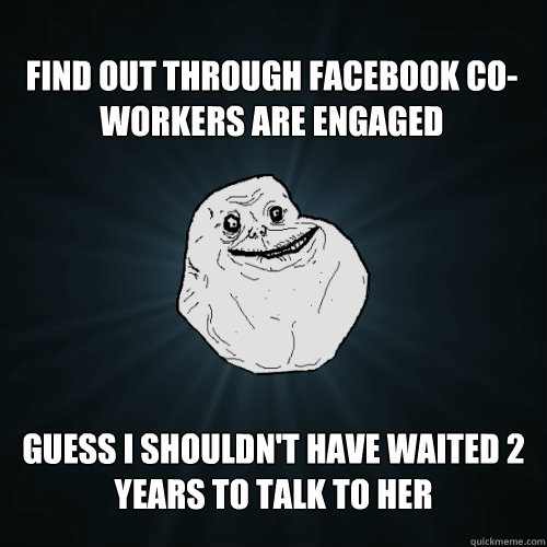 Find out through facebook co-workers are engaged  Guess I shouldn't have waited 2 years to talk to her  Forever Alone