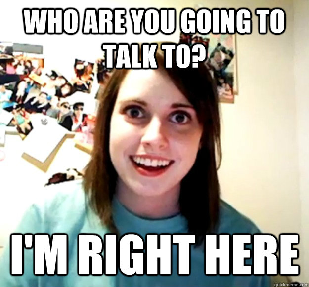 Who are you going to talk to? I'm right here - Who are you going to talk to? I'm right here  Overly Attached Girlfriend