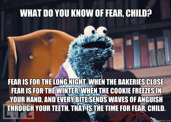 What do you know of fear, child? Fear is for the long night, when the bakeries close. Fear is for the winter, when the cookie freezes in your hand, and every bite sends waves of anguish through your teeth. That is the time for fear, child.  Cookieman