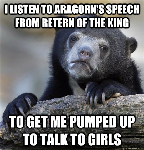 I listen to Aragorn's speech from Retern of the King To get me pumped up to talk to girls - I listen to Aragorn's speech from Retern of the King To get me pumped up to talk to girls  Confession Bear