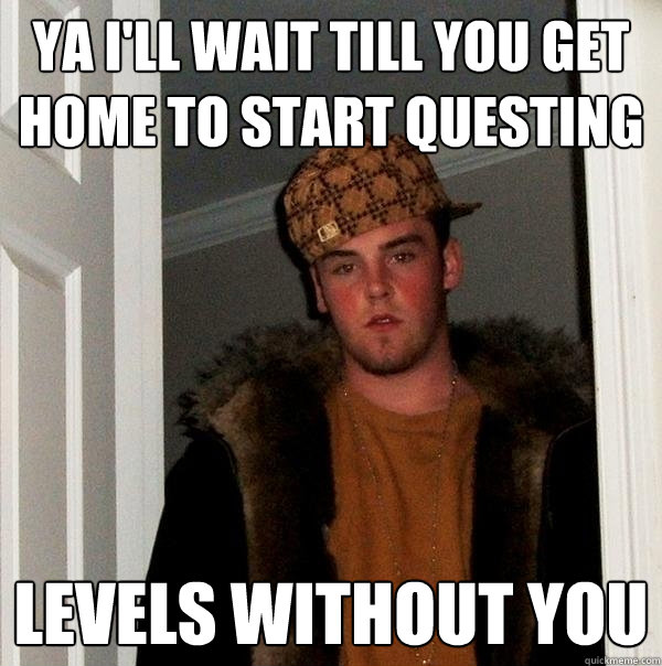 Ya I'll wait till you get home to start questing  Levels without you  Scumbag Steve