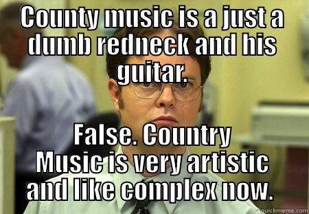 COUNTY MUSIC IS A JUST A DUMB REDNECK AND HIS GUITAR. FALSE. COUNTRY MUSIC IS VERY ARTISTIC AND LIKE COMPLEX NOW.  Schrute