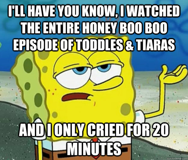 I'll have you know, I watched the entire honey boo boo episode of toddles & tiaras and I only cried for 20 minutes - I'll have you know, I watched the entire honey boo boo episode of toddles & tiaras and I only cried for 20 minutes  How tough am I