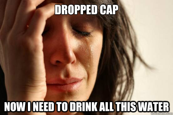 Dropped cap now i need to drink all this water  First World Problems