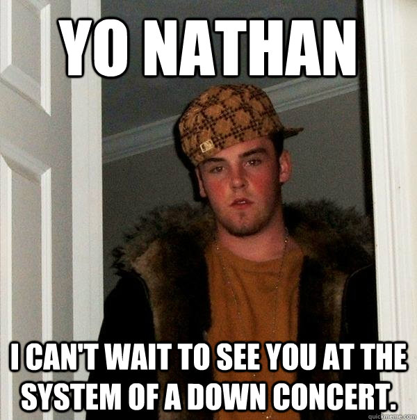 Yo Nathan i can't wait to see you at the system of a down concert.   Scumbag Steve