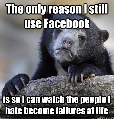 The only reason I still use Facebook is so I can watch the people I hate become failures at life - The only reason I still use Facebook is so I can watch the people I hate become failures at life  Confession Bear