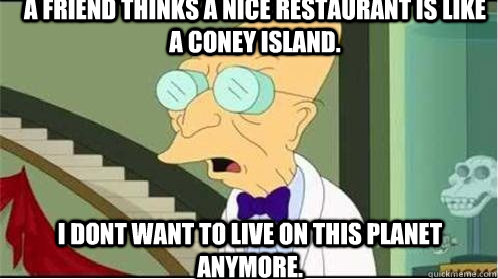 a Friend thinks a nice restaurant is like a coney island. I dont want to live on this planet anymore.  