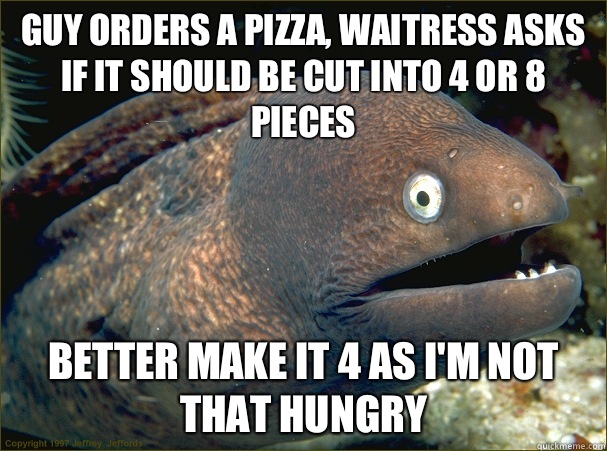 Guy orders a pizza, waitress asks if it should be cut into 4 or 8 pieces Better make it 4 as I'm not that hungry  Bad Joke Eel