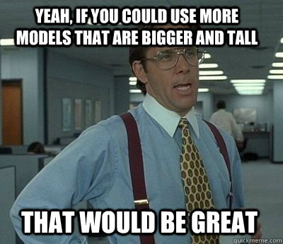 Yeah, if you could use more models that are bigger and tall that would be great  Bill Lumbergh