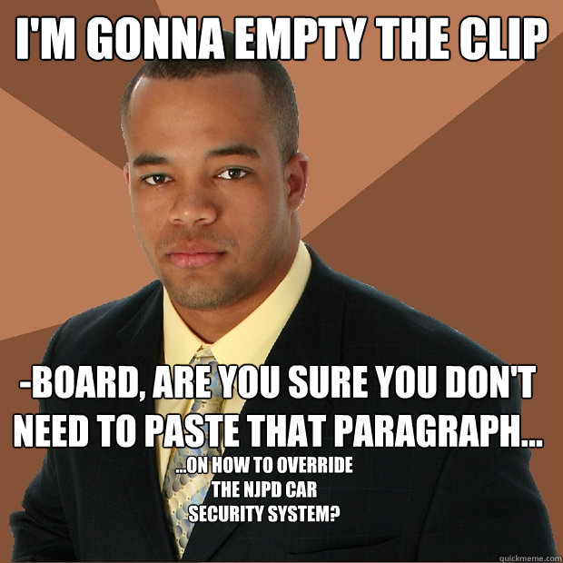 I'm gonna empty the clip -board, are you sure you don't need to paste that paragraph... ...on how to override the NJPD car security system?  Successful Black Man