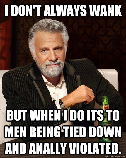 i don't always wank But when i do its to men being tied down and anally violated.  The Most Interesting Man In The World