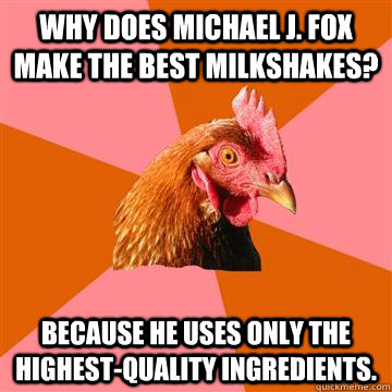 Why does Michael J. Fox make the best milkshakes? Because he uses only the highest-quality ingredients.  Anti-Joke Chicken