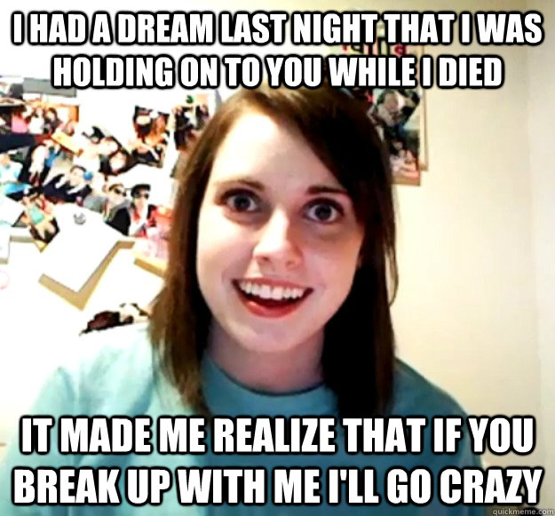 i had a dream last night that i was holding on to you while i died it made me realize that if you break up with me i'll go crazy  Overly Attached Girlfriend