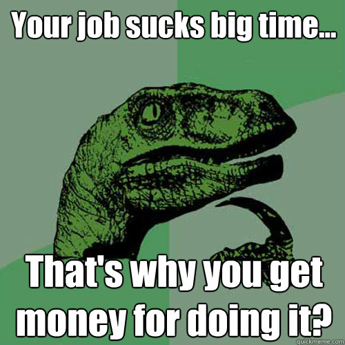 Your job sucks big time... That's why you get money for doing it?  Philosoraptor