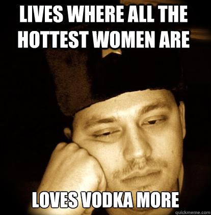 Lives where all the hottest women are Loves vodka more - Lives where all the hottest women are Loves vodka more  Second World Porblems