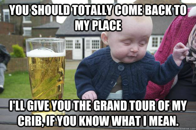 you should totally come back to my place I'll give you the grand tour of my crib, if you know what i mean.  drunk baby