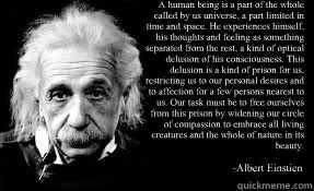 “A human being is a part of the whole called by us universe, a part limited in time and space. He experiences himself, his thoughts and feeling as something separated from the rest, a kind of optical delusion of his consciousness. This delusion is a - “A human being is a part of the whole called by us universe, a part limited in time and space. He experiences himself, his thoughts and feeling as something separated from the rest, a kind of optical delusion of his consciousness. This delusion is a  Misc