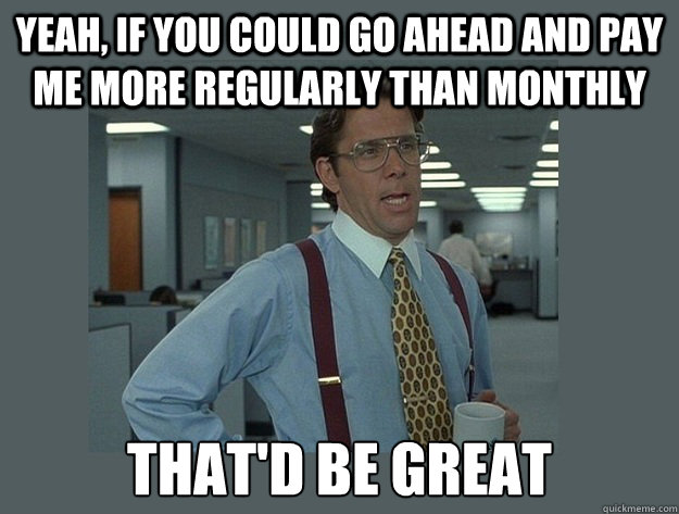 Yeah, if you could go ahead and pay me more regularly than monthly That'd be great - Yeah, if you could go ahead and pay me more regularly than monthly That'd be great  Office Space Lumbergh