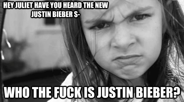 Hey Juliet Have you heard the new Justin Bieber s- WHO THE FUCK IS JUSTIN BIEBER?  