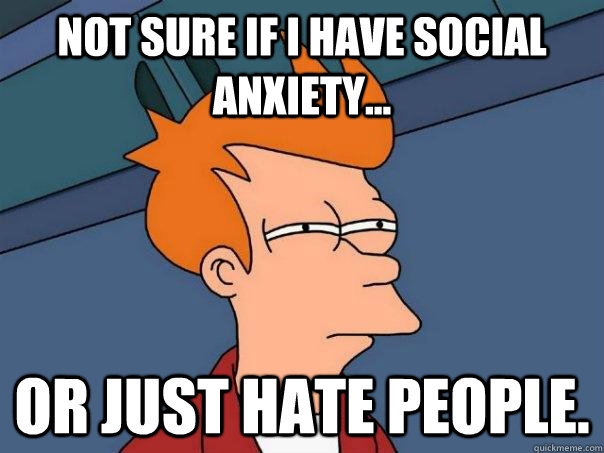 Not sure if I have social anxiety... Or just hate people.  Futurama Fry