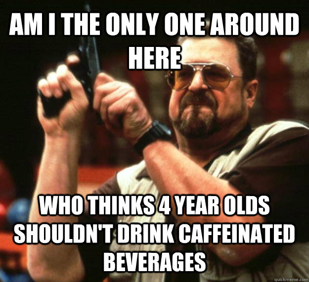 AM I THE ONLY ONE AROUND HERE who thinks 4 year olds shouldn't drink caffeinated beverages  Angry Walter