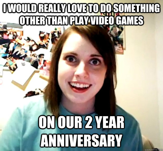 I would really love to do something other than play video games On our 2 year anniversary  Overly Attached Girlfriend